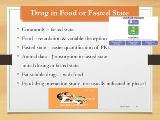 Drug in Food or Fasted State
10-09-2020 28
• Commonly – fasted state
• Food – retardation & variable absorption
• Fasted state – easier quantification of PKs.
• Animal data - ↑ absorption in fasted state
- initial dosing in fasted state
• Fat soluble drugs – with food
• Food-drug interaction study- not usually indicated in phase I
 
