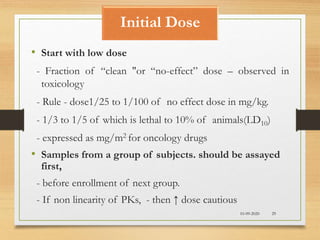 Initial Dose
10-09-2020 29
• Start with low dose
- Fraction of “clean "or “no-effect” dose – observed in
toxicology
- Rule - dose1/25 to 1/100 of no effect dose in mg/kg.
- 1/3 to 1/5 of which is lethal to 10% of animals(LD10)
- expressed as mg/m2 for oncology drugs
• Samples from a group of subjects. should be assayed
first,
- before enrollment of next group.
- If non linearity of PKs, - then ↑ dose cautious
 