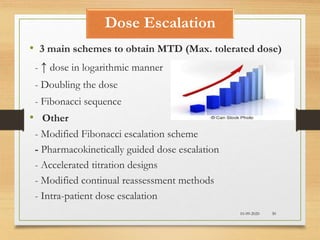 Dose Escalation
10-09-2020 30
• 3 main schemes to obtain MTD (Max. tolerated dose)
- ↑ dose in logarithmic manner
- Doubling the dose
- Fibonacci sequence
• Other
- Modified Fibonacci escalation scheme
- Pharmacokinetically guided dose escalation
- Accelerated titration designs
- Modified continual reassessment methods
- Intra-patient dose escalation
 