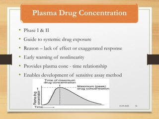 Plasma Drug Concentration
10-09-2020 34
• Phase I & II
• Guide to systemic drug exposure
• Reason – lack of effect or exaggerated response
• Early warning of nonlinearity
• Provides plasma conc - time relationship
• Enables development of sensitive assay method
 