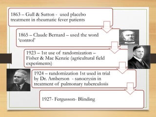 10-09-2020 3
1863 – Gull & Sutton - used placebo
treatment in rheumatic fever patients
1865 – Claude Bernard – used the word
‘control’
1923 – 1st use of randomization –
Fisher & Mac Kenzie (agricultural field
experiments)
1924 – randomization 1st used in trial
by Dr. Amberson - sanocrysin in
treatment of pulmonary tuberculosis
1927- Fergusson- Blinding
 