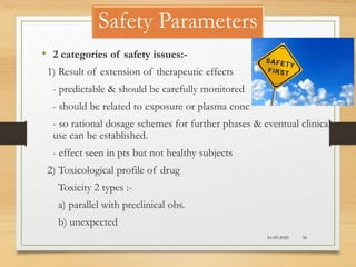 Safety Parameters
10-09-2020 36
• 2 categories of safety issues:-
1) Result of extension of therapeutic effects
- predictable & should be carefully monitored
- should be related to exposure or plasma conc
- so rational dosage schemes for further phases & eventual clinical
use can be established.
- effect seen in pts but not healthy subjects
2) Toxicological profile of drug
Toxicity 2 types :-
a) parallel with preclinical obs.
b) unexpected
 