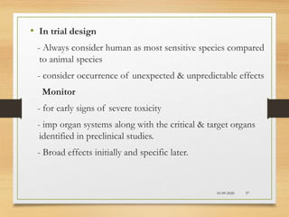10-09-2020 37
• In trial design
- Always consider human as most sensitive species compared
to animal species
- consider occurrence of unexpected & unpredictable effects
Monitor
- for early signs of severe toxicity
- imp organ systems along with the critical & target organs
identified in preclinical studies.
- Broad effects initially and specific later.
 