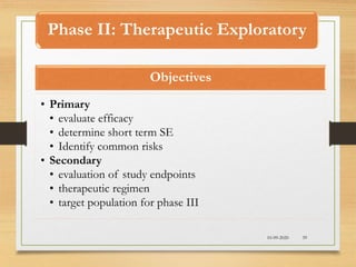Phase II: Therapeutic Exploratory
10-09-2020 39
Objectives
• Primary
• evaluate efficacy
• determine short term SE
• Identify common risks
• Secondary
• evaluation of study endpoints
• therapeutic regimen
• target population for phase III
 