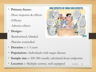 10-09-2020 40
• Primary focus:-
- Dose response & effects
- Efficacy
- Adverse effects
• Design:-
- Randomized, blinded
- Placebo controlled
• Duration :- 1-3 years
• Population:- Individuals with target disease
• Sample size :- 200-300 usually calculated from endpoints
• Location :- Multiple centres, well equipped
 