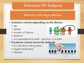 Selection Of Subjects
10-09-2020 41
Patients with target disease
• Inclusion criteria depending on the disease
• age
• gender
• severity of disease
• duration
• not participated in trials - previous 3 months
• Exclusion criteria (narrowly defined)
• h/o alcohol or drug abuse
• regular medication
• smokers
 
