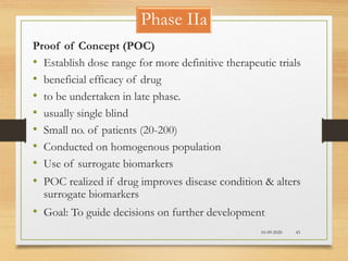 Phase IIa
10-09-2020 43
Proof of Concept (POC)
• Establish dose range for more definitive therapeutic trials
• beneficial efficacy of drug
• to be undertaken in late phase.
• usually single blind
• Small no. of patients (20-200)
• Conducted on homogenous population
• Use of surrogate biomarkers
• POC realized if drug improves disease condition & alters
surrogate biomarkers
• Goal: To guide decisions on further development
 