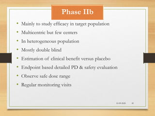 Phase IIb
10-09-2020 45
• Mainly to study efficacy in target population
• Multicentric but few centers
• In heterogeneous population
• Mostly double blind
• Estimation of clinical benefit versus placebo
• Endpoint based detailed PD & safety evaluation
• Observe safe dose range
• Regular monitoring visits
 