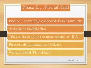 Phase II b : Pivotal Trial
Placebo / active drug controlled double blind trial
At single or multiple sites
Trials to focus on one or more aspects of II A
Rigorous demonstration of efficacy
Well controlled ‘Pivotal trials’
10-09-2020 46
 