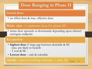 Dose Ranging in Phase II
Initial dose
• no effect dose & max. effective dose
Main aim → optimum dose for phase III
• titrate dose upwards or downwards depending upon clinical/
surrogate endpoint
Escalation
• highest dose if large gap between desirable & SE
- max. pts likely to benefit
- ↑ cost & SE
• Lowest dose – safe & tolerable
Ideally –dose benefiting majority + min. SE 10-09-2020 48
 