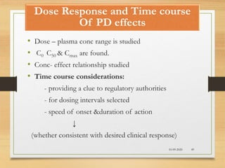 Dose Response and Time course
Of PD effects
10-09-2020 49
• Dose – plasma conc range is studied
• C0 C50 & Cmax are found.
• Conc- effect relationship studied
• Time course considerations:
- providing a clue to regulatory authorities
- for dosing intervals selected
- speed of onset &duration of action
↓
(whether consistent with desired clinical response)
 