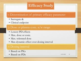 Efficacy Study
10-09-2020 51
1) Determination of primary efficacy parameter
• Surrogate &
• Clinical endpoint
2) Dose or plasma conc. a/w range
• Lowest PD effects
• Max. dose or conc.
• Max. tolerated dose
• Max dynamic effect over dosing interval
3) Dosing interval
• Based on PKs
• Based on PDs
 