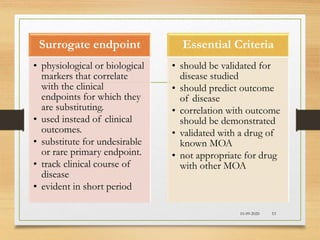 Surrogate endpoint
• physiological or biological
markers that correlate
with the clinical
endpoints for which they
are substituting.
• used instead of clinical
outcomes.
• substitute for undesirable
or rare primary endpoint.
• track clinical course of
disease
• evident in short period
Essential Criteria
• should be validated for
disease studied
• should predict outcome
of disease
• correlation with outcome
should be demonstrated
• validated with a drug of
known MOA
• not appropriate for drug
with other MOA
10-09-2020 53
 