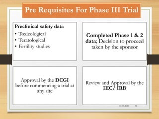 Pre Requisites For Phase III Trial
10-09-2020 58
Preclinical safety data
• Toxicological
• Teratological
• Fertility studies
Completed Phase 1 & 2
data; Decision to proceed
taken by the sponsor
Approval by the DCGI
before commencing a trial at
any site
Review and Approval by the
IEC/ IRB
 