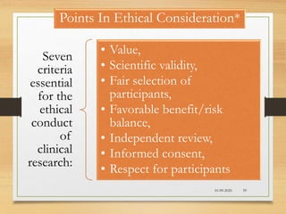 10-09-2020 59
Points In Ethical Consideration*
Seven
criteria
essential
for the
ethical
conduct
of
clinical
research:
• Value,
• Scientific validity,
• Fair selection of
participants,
• Favorable benefit/risk
balance,
• Independent review,
• Informed consent,
• Respect for participants
 
