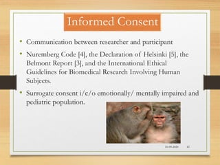 10-09-2020 61
Informed Consent
• Communication between researcher and participant
• Nuremberg Code [4], the Declaration of Helsinki [5], the
Belmont Report [3], and the International Ethical
Guidelines for Biomedical Research Involving Human
Subjects.
• Surrogate consent i/c/o emotionally/ mentally impaired and
pediatric population.
 