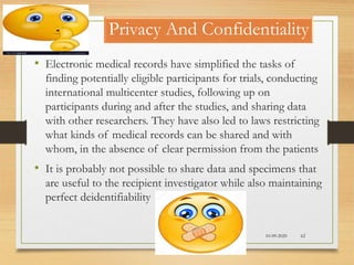 10-09-2020 62
Privacy And Confidentiality
• Electronic medical records have simplified the tasks of
finding potentially eligible participants for trials, conducting
international multicenter studies, following up on
participants during and after the studies, and sharing data
with other researchers. They have also led to laws restricting
what kinds of medical records can be shared and with
whom, in the absence of clear permission from the patients
• It is probably not possible to share data and specimens that
are useful to the recipient investigator while also maintaining
perfect deidentifiability
 