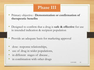 Phase III
10-09-2020 63
• Primary objective : Demonstration or confirmation of
therapeutic benefits
• Designed to confirm that a drug is safe & effective for use
in intended indication & recipient population
• Provide an adequate basis for marketing approval
• dose- response relationships,
• use of drug in wider populations,
• in different stages of disease ,
• in combination with other drugs
 
