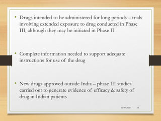 10-09-2020 64
• Drugs intended to be administered for long periods – trials
involving extended exposure to drug conducted in Phase
III, although they may be initiated in Phase II
• Complete information needed to support adequate
instructions for use of the drug
• New drugs approved outside India – phase III studies
carried out to generate evidence of efficacy & safety of
drug in Indian patients
 