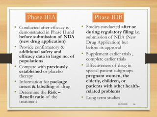 Phase IIIA
10-09-2020 66
• Conducted after efficacy is
demonstrated in Phase II and
before submission of NDA
(new drug application)
• Provide confirmatory &
additional safety and
efficacy data in large no. of
populations
• Compare with previously
established or placebo
therapy
• Information for package
insert & labelling of drug
• Determine the Risk –
Benefit ratio of the
treatment
• Studies conducted after or
during regulatory filing i.e.
submission of NDA (New
Drug Application) but
before its approval
• Supplement earlier trials ,
complete earlier trials
• Effectiveness of drug in
special patient subgroups-
pregnant women, the
elderly, children, or
patients with other health-
related problems
• Long term studies
Phase IIIB
 