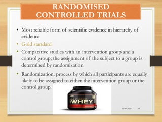 RANDOMISED
CONTROLLED TRIALS
10-09-2020 68
• Most reliable form of scientific evidence in hierarchy of
evidence
• Gold standard
• Comparative studies with an intervention group and a
control group; the assignment of the subject to a group is
determined by randomization
• Randomization: process by which all participants are equally
likely to be assigned to either the intervention group or the
control group.
 
