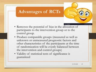 10-09-2020 69
• Removes the potential of bias in the allocation of
participants to the intervention group or to the
control group.
• Produce comparable groups (measured as well as
unknown or unmeasured prognostic factors and
other characteristics of the participants at the time
of randomization will be evenly balanced between
the intervention and control groups)
• Validity of statistical tests of significance is
guaranteed
Advantages of RCTs
 