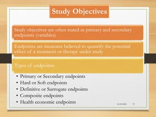 Study Objectives
Study objectives are often stated as primary and secondary
endpoints (variables)
Endpoints are measures believed to quantify the potential
effect of a treatment or therapy under study
Types of endpoints:
• Primary or Secondary endpoints
• Hard or Soft endpoints
• Definitive or Surrogate endpoints
• Composite endpoints
• Health economic endpoints 10-09-2020 72
 
