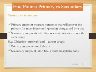 End Points: Primary vs Secondary
10-09-2020 73
Primary vs Secondary
Primary endpoint measure outcomes that will answer the
primary (or most important) question being asked by a trial
Secondary endpoints ask other relevant questions about the
same study
E.g. Objective : survival ( anti – cancer drugs)
Primary endpoint: no of deaths
Secondary endpoint : non fatal events, hospitalizations
 