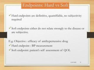Endpoints: Hard vs Soft
10-09-2020 74
Hard endpoints are definitive, quantifiable, no subjectivity
required
Soft endpoints either do not relate strongly to the disease or
are subjective.
E.g. Objective : efficacy of antihypertensive drug
Hard endpoint : BP measurement
Soft endpoint: patient’s self assessment of QOL
 