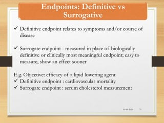 Endpoints: Definitive vs
Surrogative
10-09-2020 75
 Definitive endpoint relates to symptoms and/or course of
disease
 Surrogate endpoint - measured in place of biologically
definitive or clinically most meaningful endpoint; easy to
measure, show an effect sooner
E.g. Objective: efficacy of a lipid lowering agent
 Definitive endpoint : cardiovascular mortality
 Surrogate endpoint : serum cholesterol measurement
 