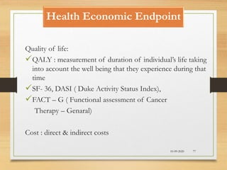 Health Economic Endpoint
10-09-2020 77
Quality of life:
QALY : measurement of duration of individual’s life taking
into account the well being that they experience during that
time
SF- 36, DASI ( Duke Activity Status Index),
FACT – G ( Functional assessment of Cancer
Therapy – Genaral)
Cost : direct & indirect costs
 