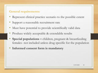 10-09-2020 81
General requirements:
• Represent clinical practice scenario to the possible extent
• Support a reasonable recruitment rate
• Must have potential to provide scientifically valid data
• Produce widely acceptable & extendable results
• Special populations – children, pregnant & breastfeeding
females- not included unless drug specific for the population
• Informed consent form is mandatory
 