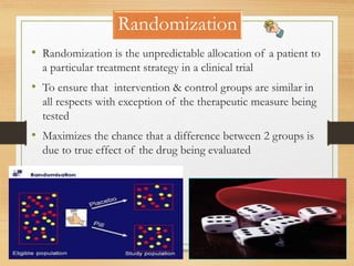 Randomization
10-09-2020 83
• Randomization is the unpredictable allocation of a patient to
a particular treatment strategy in a clinical trial
• To ensure that intervention & control groups are similar in
all respects with exception of the therapeutic measure being
tested
• Maximizes the chance that a difference between 2 groups is
due to true effect of the drug being evaluated
 