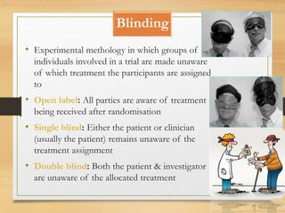 Blinding
10-09-2020 86
• Experimental methology in which groups of
individuals involved in a trial are made unaware
of which treatment the participants are assigned
to
• Open label: All parties are aware of treatment
being received after randomisation
• Single blind: Either the patient or clinician
(usually the patient) remains unaware of the
treatment assignment
• Double blind: Both the patient & investigator
are unaware of the allocated treatment
 