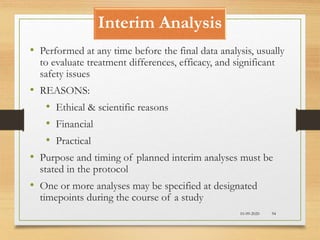 Interim Analysis
10-09-2020 94
• Performed at any time before the final data analysis, usually
to evaluate treatment differences, efficacy, and significant
safety issues
• REASONS:
• Ethical & scientific reasons
• Financial
• Practical
• Purpose and timing of planned interim analyses must be
stated in the protocol
• One or more analyses may be specified at designated
timepoints during the course of a study
 