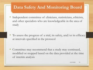 Data Safety And Monitoring Board
10-09-2020 95
• Independent committee of clinicians, statisticians, ethicists,
and other specialists who are knowledgeable in the area of
study
• To assess the progress of a trial, its safety, and/or its efficacy
at intervals specified in the protocol
• Committee may recommend that a study may continued,
modified or stopped based on the data provided at the time
of interim analysis
 