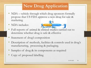 New Drug Application
10-09-2020 96
• NDA – vehicle through which drug sponsors formally
propose that US FDA approve a new drug for sale &
marketing
• NDA includes:
• Full reports of animal & clinical studies carried out to
determine whether drug is safe & effective
• Statement of drug’s composition
• Description of methods, facilities & controls used in drug’s
manufacturing, processing & packaging.
• Samples of drug & its components as required
• Copy of proposed labelling
 