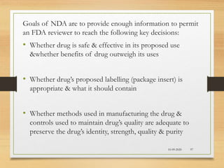 10-09-2020 97
Goals of NDA are to provide enough information to permit
an FDA reviewer to reach the following key decisions:
• Whether drug is safe & effective in its proposed use
&whether benefits of drug outweigh its uses
• Whether drug’s proposed labelling (package insert) is
appropriate & what it should contain
• Whether methods used in manufacturing the drug &
controls used to maintain drug’s quality are adequate to
preserve the drug’s identity, strength, quality & purity
 