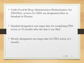 10-09-2020 98
• Under Food & Drug Administration Modernization Act
(FDAMA), reviews for NDA are designated either as
Standard or Priority:
• Standard designation sets target date for completing FDA
review at 10 months after the date it was filed
• Priority designation sets target date for FDA action at 6
months
 