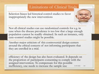 10-09-2020 101
Selection biases led historical control studies to favor
inappropriately the new interventions
Not all clinical studies can use randomized controls for e.g. in
case when the disease prevalence is too low that a large enough
population cannot be readily obtained. In such an instance, only
case–control studies might be possible.
Another major criticism of this controversial design centers
around the ethical concern of not informing participants that
they are enrolled in a trial.
efficiency of the design has also been evaluated. It depends on
the proportion of participants consenting to comply with the
assigned intervention. To compensate for this possible
inefficiency, one needs to increase the sample size
Limitations of Clinical Trials
 
