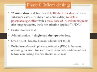 Phase 0 (Micro dosing)
• “A microdose is defined as < 1/100th of the dose of a test
substance calculated (based on animal data) to yield a
pharmacologic effect with a max. dose of < 100 micrograms
(for imaging agents, the latter criterion applies).” (FDA)
• First-in-human trial
• Administration - single sub therapeutic dose.
• Small no. of healthy human subjects (10 to 15)
• Preliminary data of pharmacokinetics (PKs) in humans
obviating the need for such study in animals and carried out
before conducting toxicity studies in animal.
10-09-2020 12
 