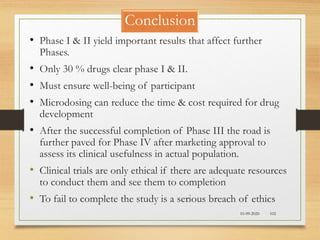 Conclusion
10-09-2020 102
• Phase I & II yield important results that affect further
Phases.
• Only 30 % drugs clear phase I & II.
• Must ensure well-being of participant
• Microdosing can reduce the time & cost required for drug
development
• After the successful completion of Phase III the road is
further paved for Phase IV after marketing approval to
assess its clinical usefulness in actual population.
• Clinical trials are only ethical if there are adequate resources
to conduct them and see them to completion
• To fail to complete the study is a serious breach of ethics
 