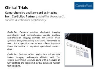 Clinical Trials
Comprehensive ancillary cardiac imaging
from CardioRad identifies therapeutic
success & enhances profitability.



 CardioRad provides dedicated imaging cardiologists
 and comprehensive on-site ancillary cardiovascular
 imaging services for clinical trials sponsors and
 participating physicians in Arizona, California, Nevada
 and Washington. Performed to your clinical
 specifications in your offices, inpatient Phase I-IV
 facility or outpatient specialized research clinic.

 CardioRad offers world-class subspecialty trained
 imaging cardiologists affiliated with The Cedars-Sinai
 Heart Institute along with a network of fully certified
 and registered cardiac echo and nuclear technologists.
 