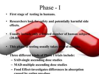 Phase - I
• First stage of testing in humans.
• Researchers look for safety and potentially harmful side
effects.
• Usually include only a limited number of human subjects
(20-80)
• This phase of testing usually takes several months.
• Three different kinds of Phase I trials include:
– SAD-single ascending dose studies
– MAD-multiple ascending dose studies
– Food Effect-investigates differences in absorption
 