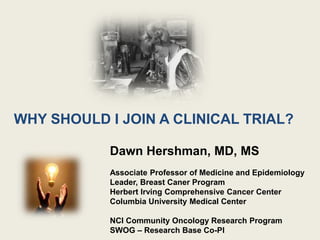 WHY SHOULD I JOIN A CLINICAL TRIAL?
Dawn Hershman, MD, MS
Associate Professor of Medicine and Epidemiology
Leader, Breast Caner Program
Herbert Irving Comprehensive Cancer Center
Columbia University Medical Center
NCI Community Oncology Research Program
SWOG – Research Base Co-PI
 
