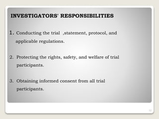 INVESTIGATORS' RESPONSIBILITIES
1. Conducting the trial ,statement, protocol, and
applicable regulations.
2. Protecting the rights, safety, and welfare of trial
participants.
3. Obtaining informed consent from all trial
participants.
12
 