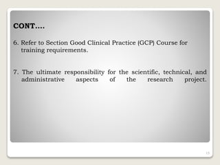 CONT….
6. Refer to Section Good Clinical Practice (GCP) Course for
training requirements.
7. The ultimate responsibility for the scientific, technical, and
administrative aspects of the research project.
15
 