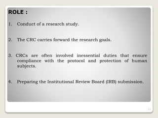 ROLE :
1. Conduct of a research study.
2. The CRC carries forward the research goals.
3. CRCs are often involved inessential duties that ensure
compliance with the protocol and protection of human
subjects.
4. Preparing the Institutional Review Board (IRB) submission.
17
 