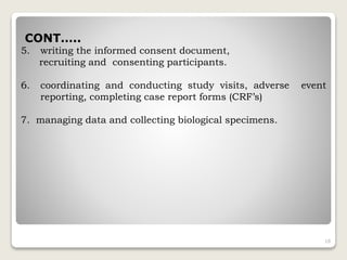 CONT…..
5. writing the informed consent document,
recruiting and consenting participants.
6. coordinating and conducting study visits, adverse event
reporting, completing case report forms (CRF’s)
7. managing data and collecting biological specimens.
18
 