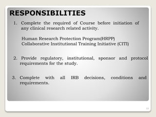 RESPONSIBILITIES
1. Complete the required of Course before initiation of
any clinical research related activity.
Human Research Protection Program(HRPP)
Collaborative Institutional Training Initiative (CITI)
2. Provide regulatory, institutional, sponsor and protocol
requirements for the study.
3. Complete with all IRB decisions, conditions and
requirements.
19
 